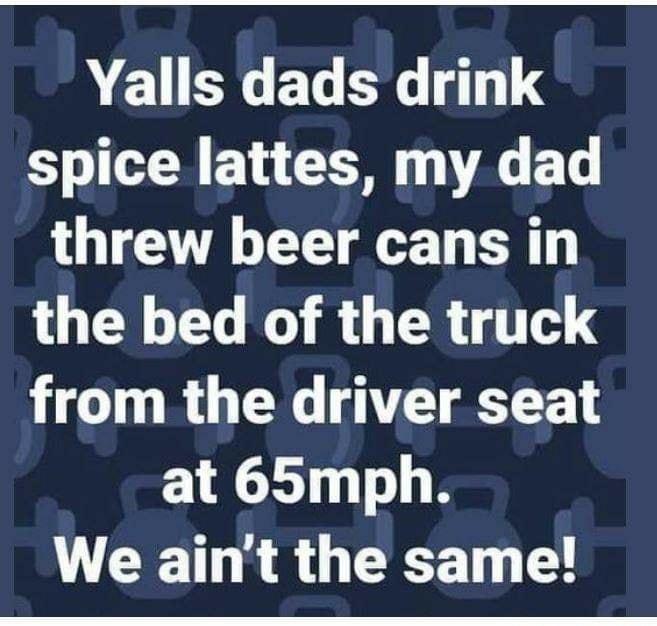 Yalls dads drink spice lattes my dad threw beer cans in the bed of the truck from the driver seat at 65mph R T R O GG LG