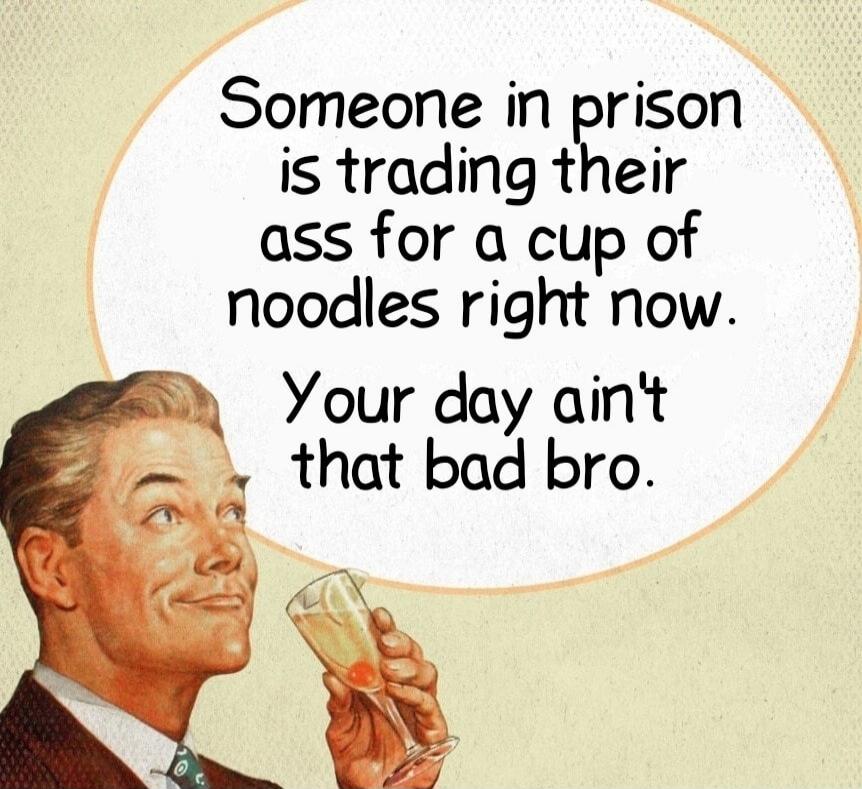 Someone in prison is trading their ass for a cup of noodles right now. Your day ain't that bad bro.