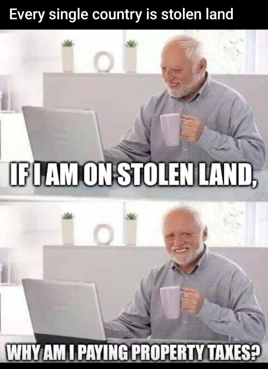 Every single country is stolen land
IF I AM ON STOLEN LAND,
WHY AM I PAYING PROPERTY TAXES?