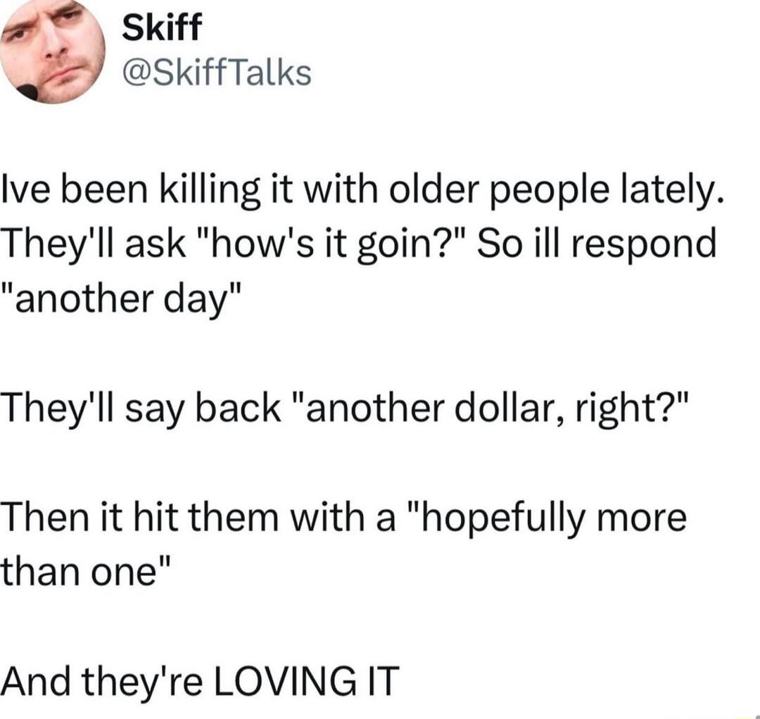 I've been killing it with older people lately. They'll ask 