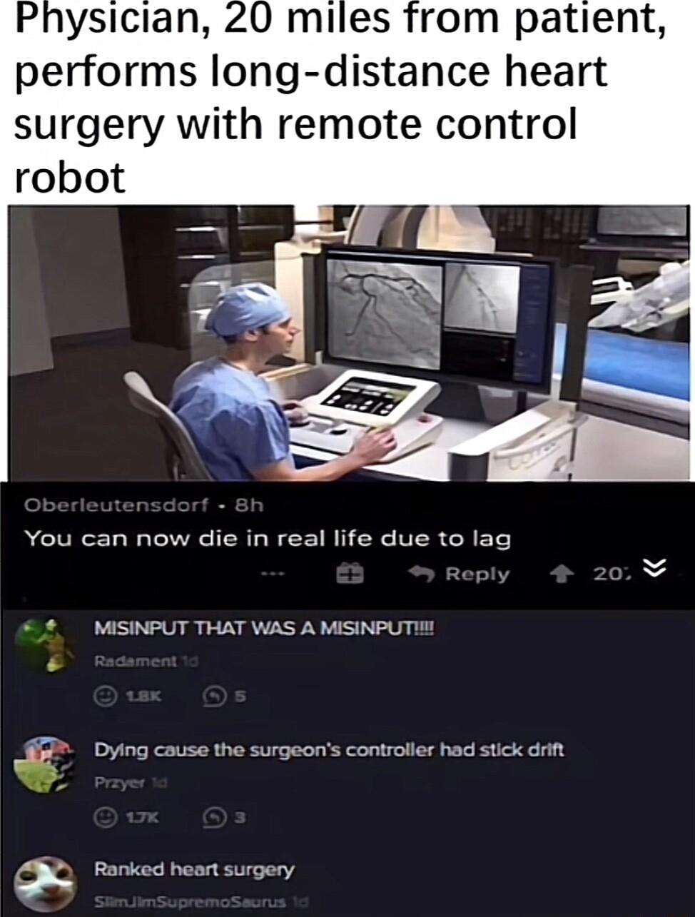 ysician 20 miles from patient performs long distance heart surgery with remote control You can now die in real life due to lag 2 MISINPUT THAT WAS A MISINPUTI Dying cause the surgeons controller had stick drift Ranked heart surgery