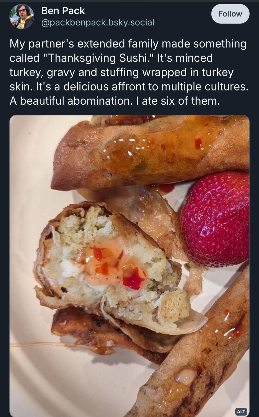 Ben Pack Y packbenpackbskysocial My partners extended family made something el Rl L EL U TV T ST TR S Ty TotcTe turkey gravy and stuffing wrapped in turkey skin Its a delicious affront to multiple cultures A beautiful abomination ate six of them