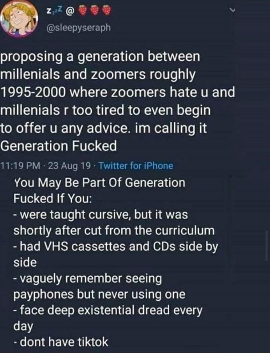229 9 v sleepyseraph proposing a generation between QIERTETSE DT Pelely LN 116 13117 1995 2000 where zoomers hate u and millenials r too tired to even begin to offer u any advice im calling it Generation Fucked 1119 PM 23 Aug 19 Twitter for iPhone You May Be Part Of Generation Fucked If You B R ET RSN NS shortly after cut from the curriculum had VHS cassettes and CDs side by side vaguely remember 