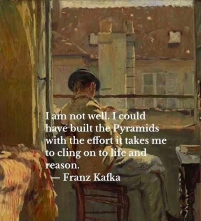I am not well. I could have built the Pyramids with the effort it takes me to cling on to life and reason. — Franz Kafka