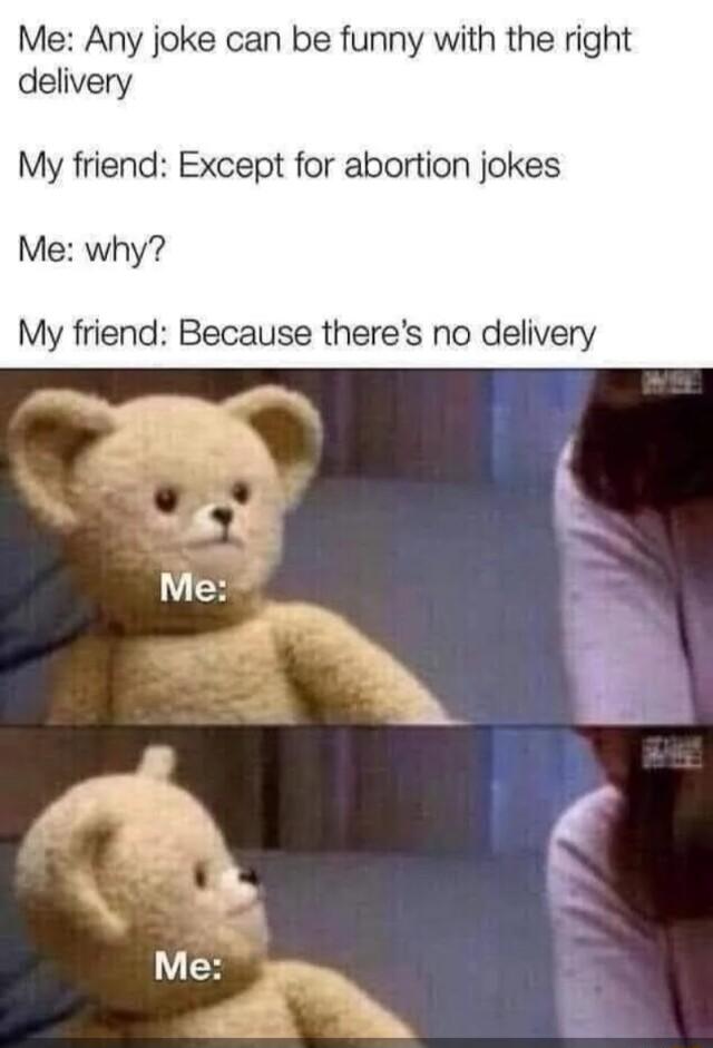 Me Any joke can be funny with the right delivery My friend Except for abortion jokes Me why My friend Because theres no delivery