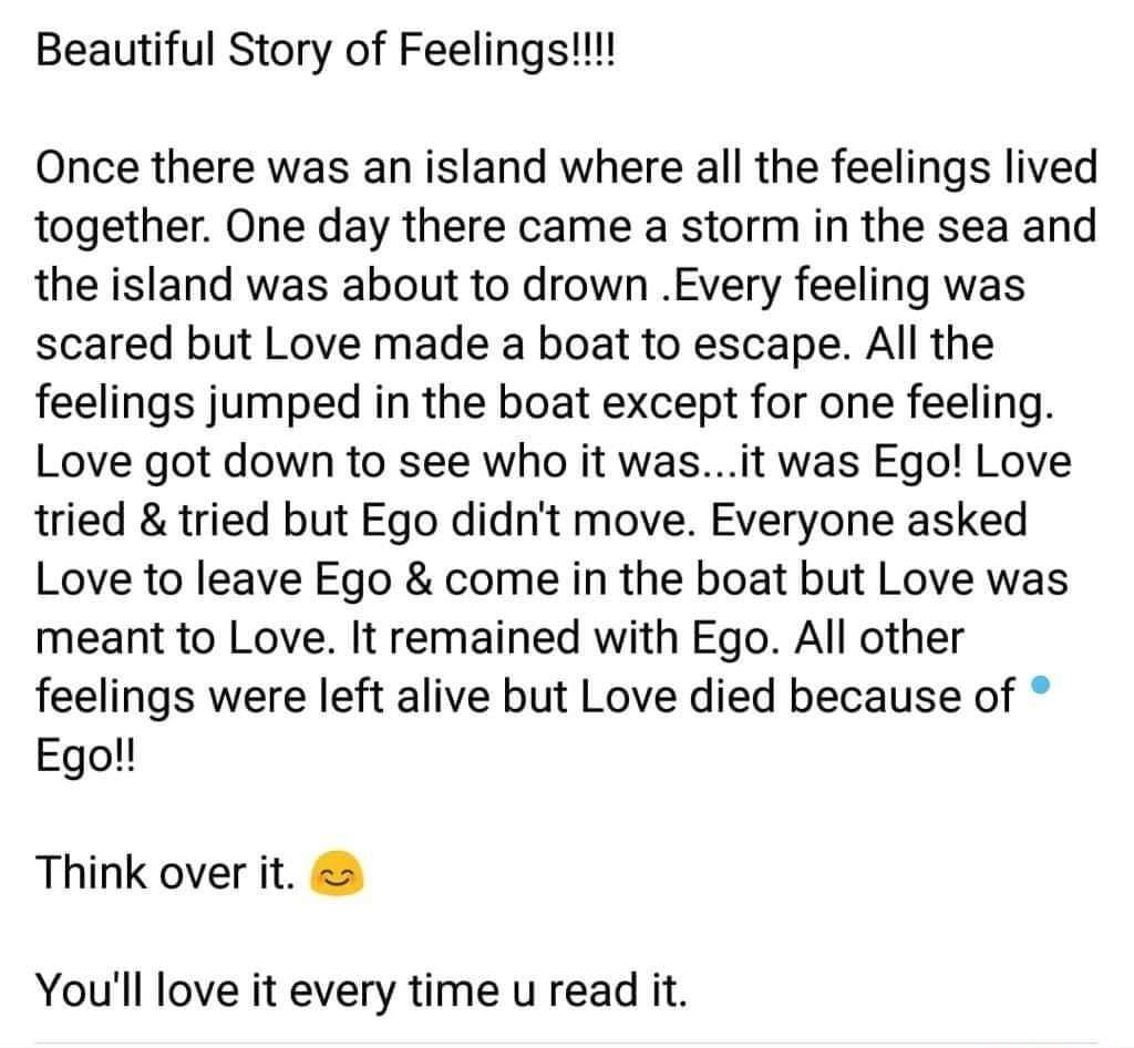 Beautiful Story of Feelings Once there was an island where all the feelings lived together One day there came a storm in the sea and the island was about to drown Every feeling was scared but Love made a boat to escape All the feelings jumped in the boat except for one feeling Love got down to see who it wasit was Ego Love tried tried but Ego didnt move Everyone asked Love to leave Ego come in the