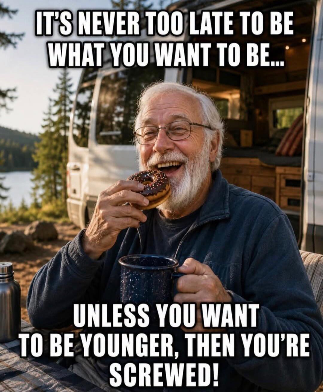 IT'S NEVER TOO LATE TO BE WHAT YOU WANT TO BE... UNLESS YOU WANT TO BE YOUNGER, THEN YOU'RE SCREWED!