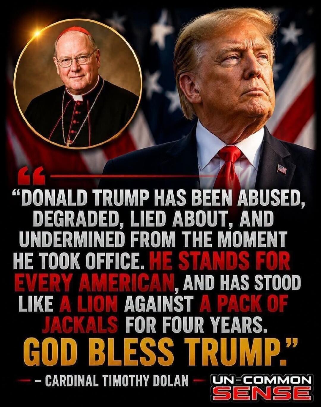 Donald Trump has been abused, degraded, lied about, and undermined from the moment he took office. He stands for every American, and has stood like a lion against a pack of jackals for four years. God bless Trump. - Cardinal Timothy Dolan - UN-COMMON SENSE