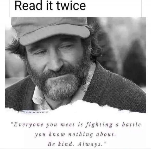 Read it twice
Everyone you meet is fighting a battle you know nothing about. Be kind. Always.