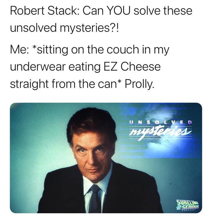 Robert Stack Can YOU solve these unsolved mysteries Me sitting on the couch in my underwear eating EZ Cheese straight from the can Prolly