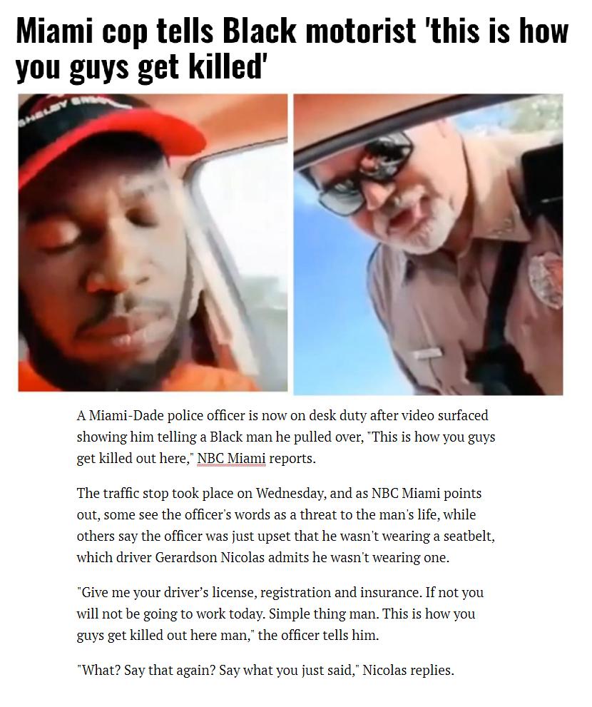 Miami cop tells Black motorist this is how you guys get killed A Miami Dade poice offce is now on desk duty showing him telling a Black man he pulled over This is how you guys et killed out here NBC Miami reports fer video surfaced The tafficstop ook place on Wedesday and ss NBC M points outsome see the officers words as athreat to the mans e while others say the offcer was fust upset that he wasn