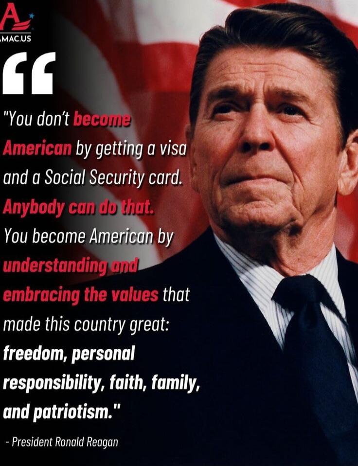 You don't become American by getting a visa and a Social Security card. Anybody can do that. You become American by understanding and embracing the values that made this country great: freedom, personal responsibility, faith, family, and patriotism. - President Ronald Reagan