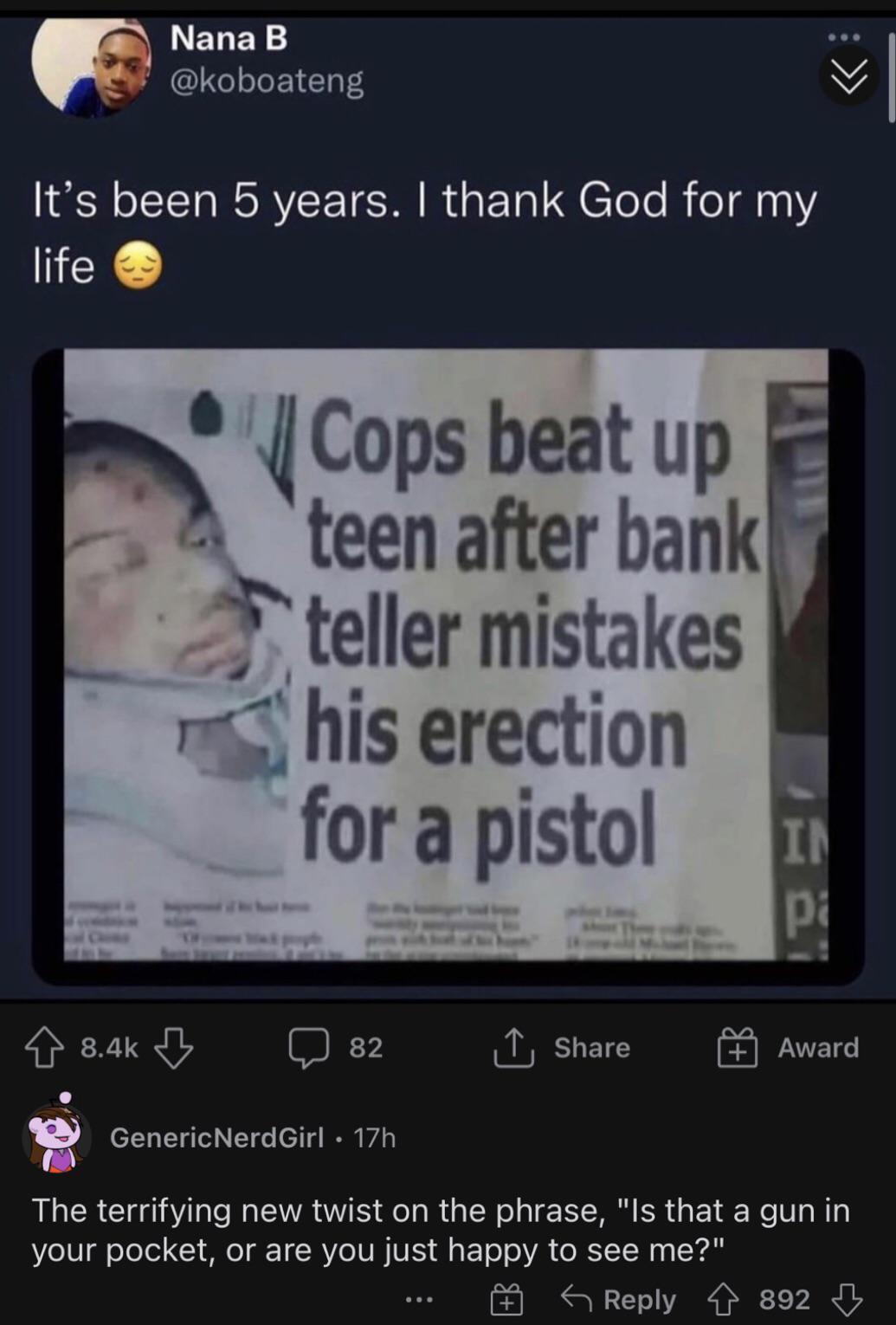 N ELEN o oJoF YE10T4 N Its been 5 years thank God for my life Cops beat up r teen after bank teller mistakes mi his erection 84k 82 T Share Award D L 3 eTa T aTod N T e 714 I A The terrifying new twist on the phrase Is that a gun in e I8 oTeTel Y MO TR Ve IV N VE g T o o VA e YW o S Reply 4 892