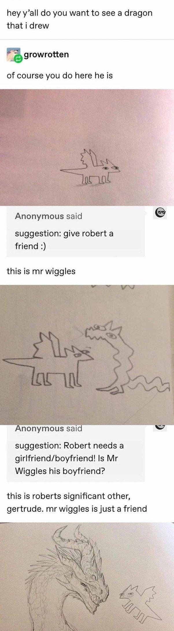 hey yall do you want to see a dragon that i drew growrotten of course you do here he is Anonymous said suggestion give robert a friend this is mr wiggles Anonymous said suggestion Robert needs a girlfriendboyfriend Is Mr Wiggles his boyfriend this is roberts significant other gertrude mr wiggles is just a friend