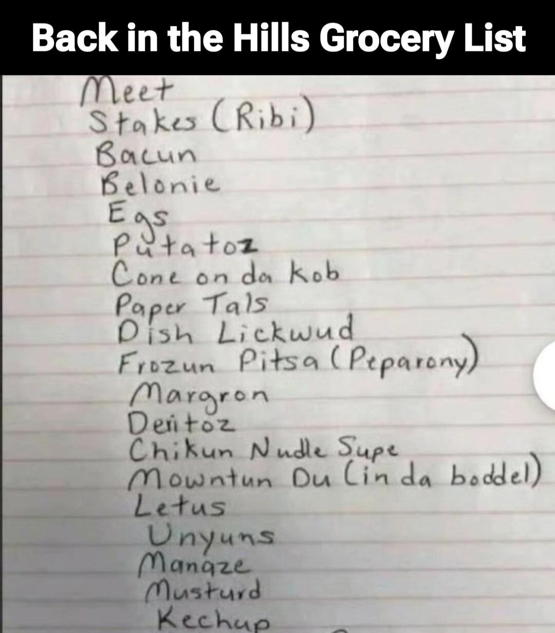 Back in the Hills Grocery List
Meet
Stakes (Ribi)
Bacon
Belonie
Eggs
Potatoz
Corn on da Cob
Paper Tals
Dish Lickwud
Frozu n Pitsa (Peporany)
Marg ron
Denitoz
Chikun Nulde Supe
Mounntun Du Lin da boddel
Letus
Unyuns
Manqe
Musturd
Kechup
