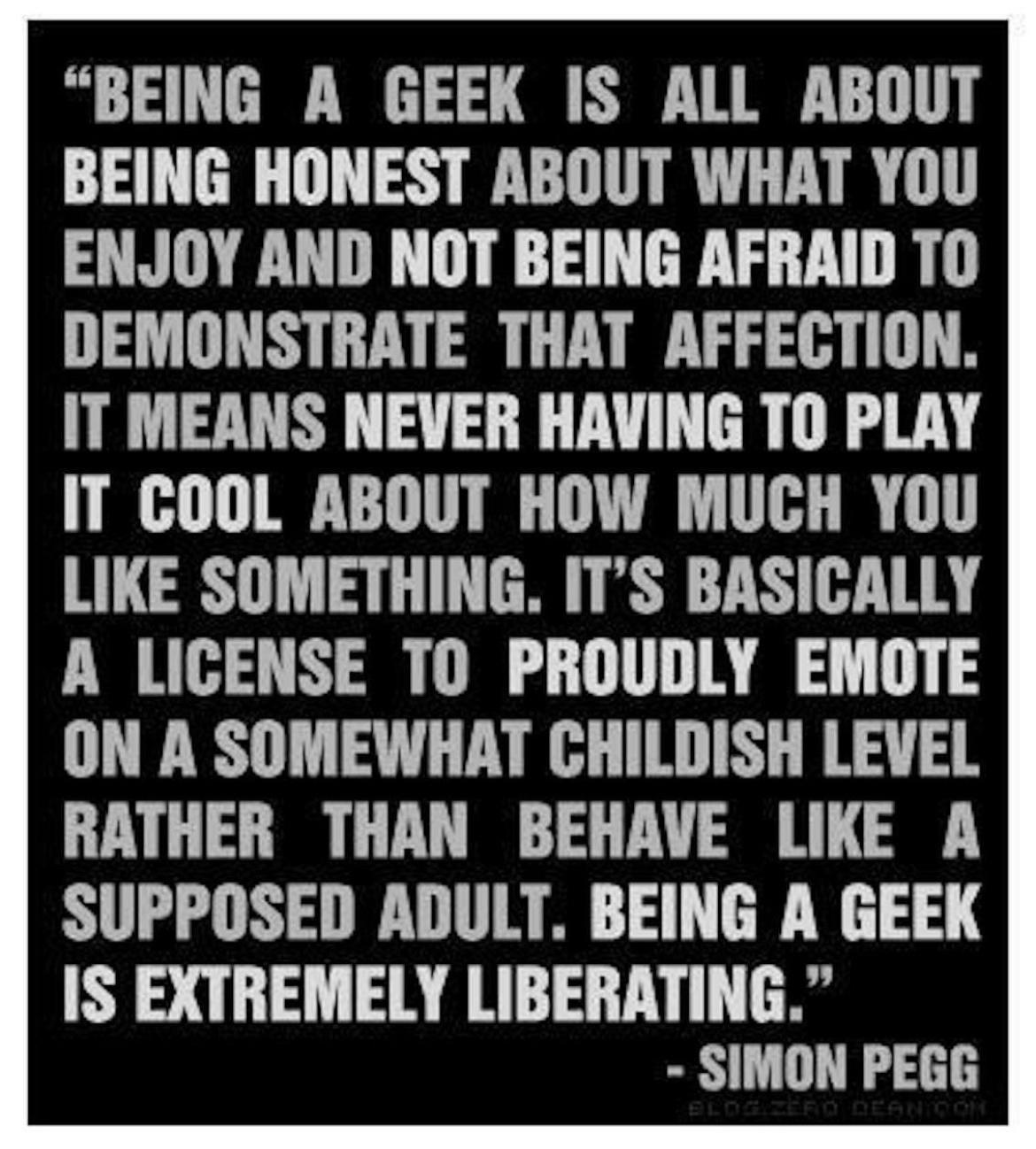 BEING A GEEK IS ALL ABOUT BEING HONEST ABOUT WHAT YOU ENJOY AND NOT BEING AFRAID TO DEMONSTRATE THAT AFFECTION IT MEANS NEVER HAVING TO PLAY IT GOOL ABOUT HOW MUCH YOU LIKE SOMETHING ITS BASICALLY A LICENSE TO PROUDLY EMOTE ON A SOMEWHAT CHILDISH LEVEL RATHER THAN BEHAVE LIKE A SUPPOSED ADULT BEING A GEEK IS EXTREMELY LIBERATING SIMON PEGE