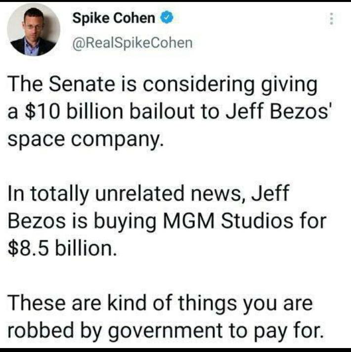 Spike Cohen RealSpikeCohen The Senate is considering giving a 10 billion bailout to Jeff Bezos space company In totally unrelated news Jeff Bezos is buying MGM Studios for 85 billion These are kind of things you are robbed by government to pay for