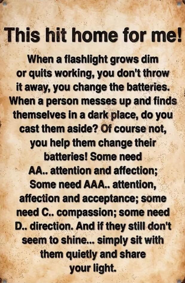 This hit home for me!

When a flashlight grows dim
or quits working, you don't throw
it away, you change the batteries.
When a person messes up and finds
themselves in a dark place, do you
cast them aside? Of course not,
you help them change their
batteries! Some need
AA.. attention and affection;
Some need AAA.. attention,
affection and acceptance