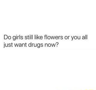 Do girls still like flowers or you all just want drugs now