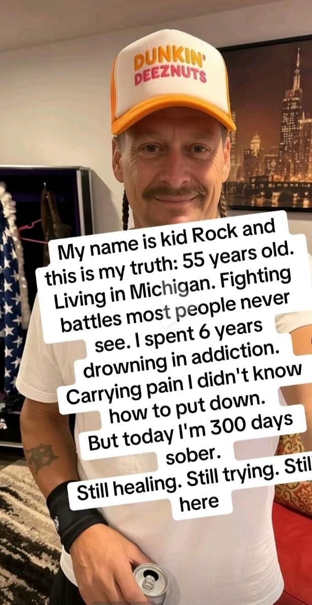 My name is kid Rock and this is my truth: 55 years old. Living in Michigan. Fighting battles most people never see. I spent 6 years drowning in addiction. Carrying pain I didn't know how to put down. But today I'm 300 days sober. Still healing. Still trying. Still here. DUNKIN' DEEZNUTS