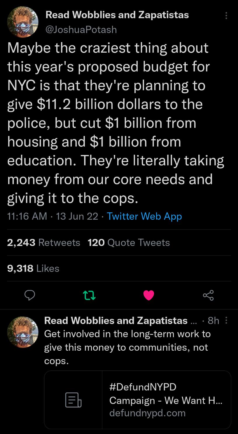 REET RN G AT N 1 A JoshuaPotash EN ol RualNelg PAT i daTlaF RT oYl 0 this years proposed budget for NYC is that theyre planning to give 112 billion dollars to the police but cut 1 billion from housing and 1 billion from Yo VTez 1d o s W e SYA CRINCTET WA E 1 P money from our core needs and giving it to the cops 1116 AM 13 Jun 22 Twitter Web App 2243 Retweets 120 Quote Tweets 9318 Likes 9 T L 3 REE
