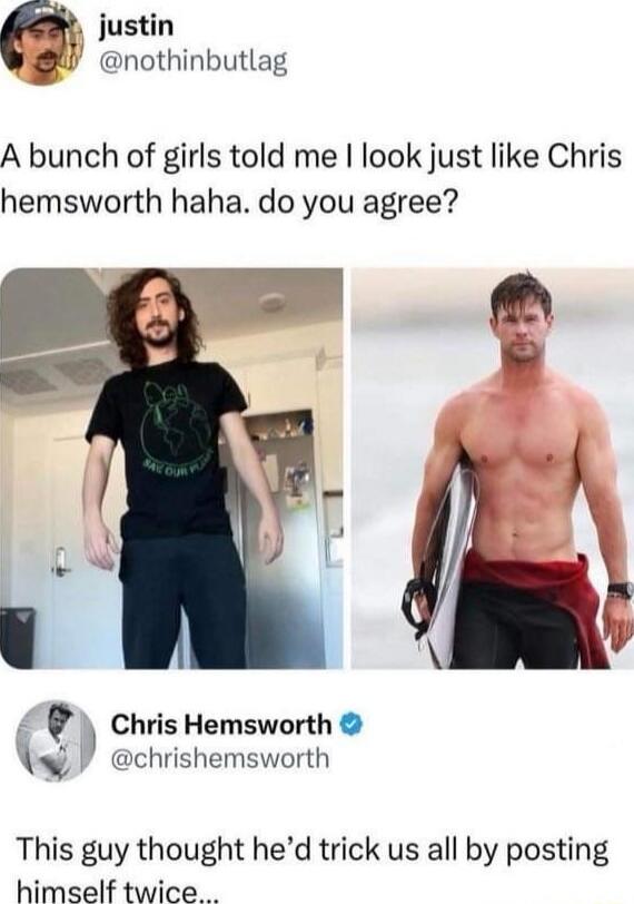 A bunch of girls told me I look just like Chris hemsworth haha. do you agree?

This guy thought he’d trick us all by posting himself twice...