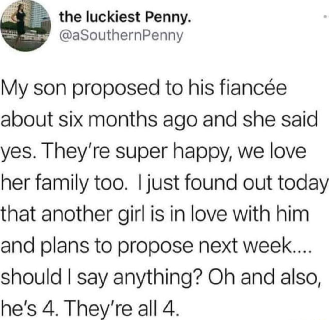 the luckiest Penny aSouthernPenny My son proposed to his fiance about six months ago and she said yes Theyre super happy we love her family too just found out today that another girl is in love with him and plans to propose next week should say anything Oh and also hes 4 Theyre all 4