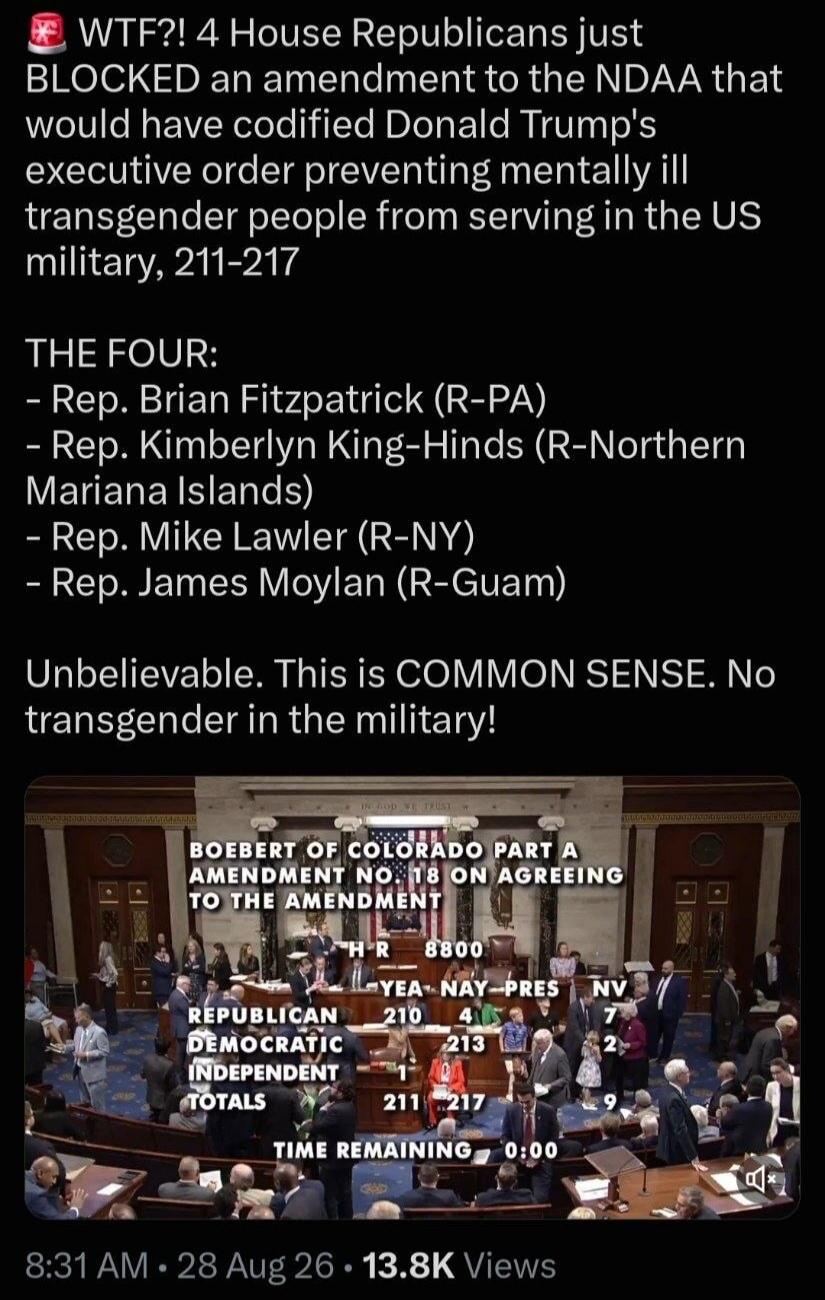 WTF?! 4 House Republicans just BLOCKED an amendment to the NDAA that would have codified Donald Trump's executive order preventing mentally ill transgender people from serving in the US military, 211-217. THE FOUR: - Rep. Brian Fitzpatrick (R-PA) - Rep. Kimberly King-Hinds (R-Northern Mariana Islands) - Rep. Mike Lawler (R-NY) - Rep. James Moylan (