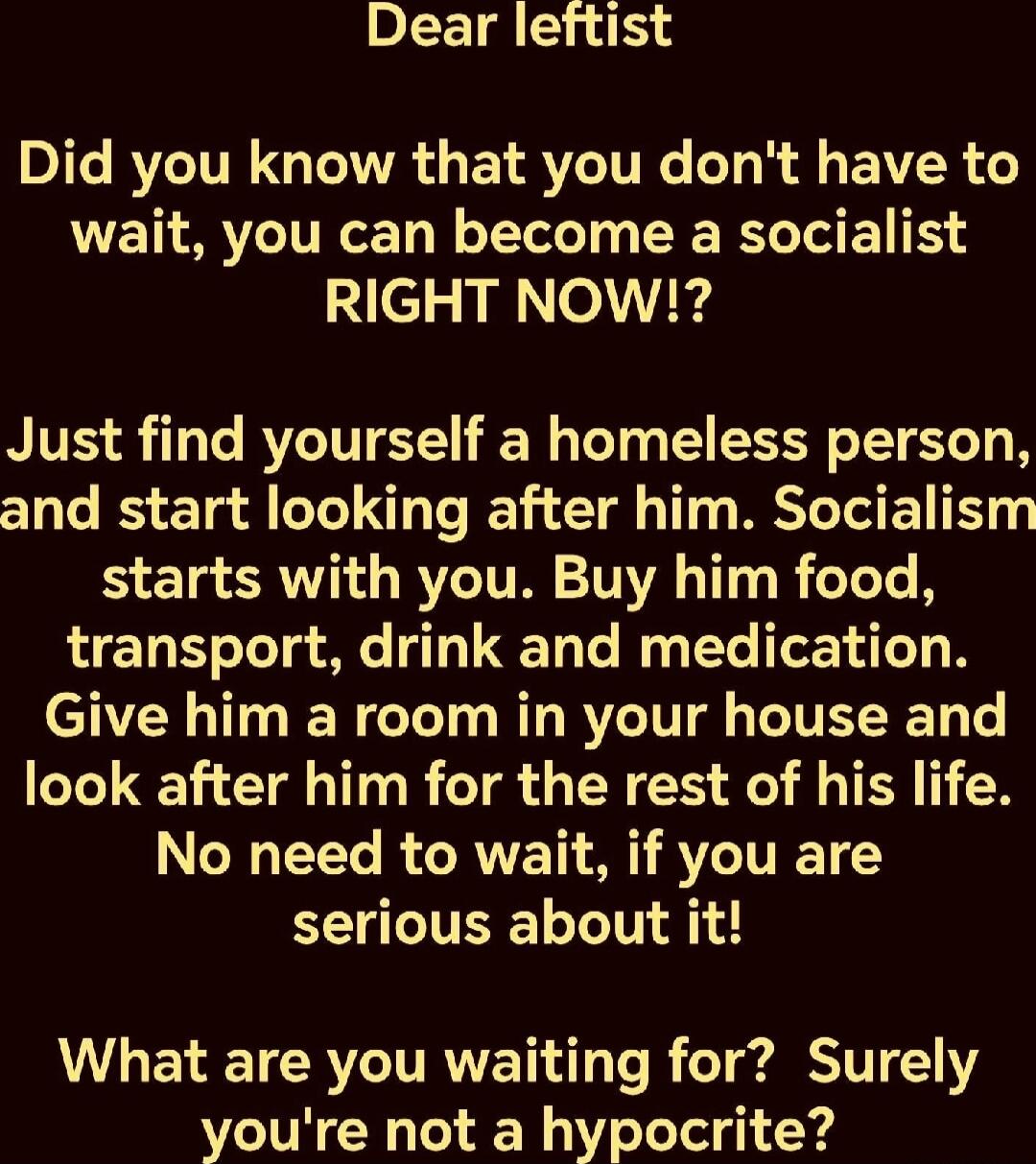 Dear leftist

Did you know that you don't have to wait, you can become a socialist RIGHT NOW!?

Just find yourself a homeless person, and start looking after him. Socialism starts with you. Buy him food, transport, drink, and medication. Give him a room in your house and look after him for the rest of his life. No need to wait, if you are serious a