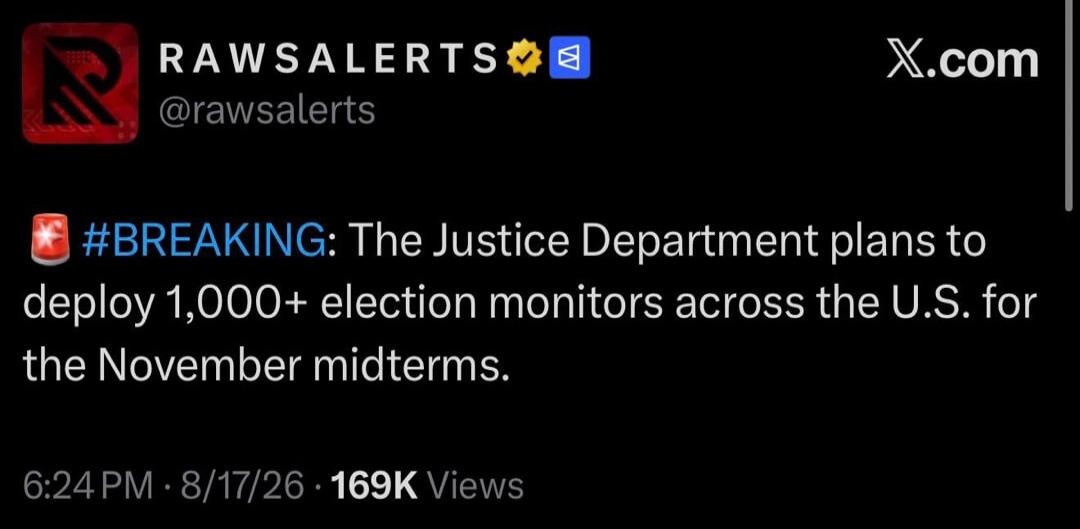 RAW ALERTS @rawsalerts X.com 🚨 #BREAKING: The Justice Department plans to deploy 1,000+ election monitors across the U.S. for the November midterms. 6:24 PM · 8/17/26 · 169K Views