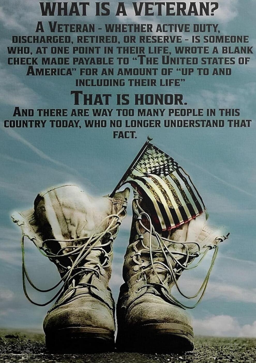 WHAT IS A VETERAN? A VETERAN - WHETHER ACTIVE DUTY, DISCHARGED, RETIRED, OR RESERVE - IS SOMEONE WHO, AT ONE POINT IN THEIR LIFE, WROTE A BLANK CHECK MADE PAYABLE TO 'THE UNITED STATES OF AMERICA' FOR AN AMOUNT OF 'UP TO AND INCLUDING THEIR LIFE' THAT IS HONOR. AND THERE ARE WAY TOO MANY PEOPLE IN THIS COUNTRY TODAY, WHO NO LONGER UNDERSTAND THAT F