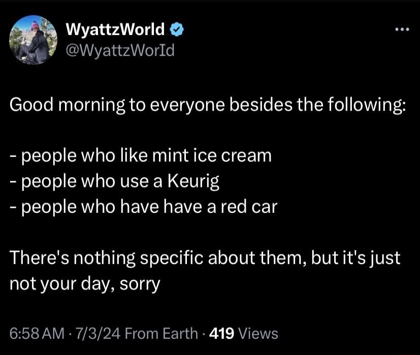 WyattzWorld WyattzWorld Good morning to everyone besides the following people who like mint ice cream people who use a Keurig people who have have ared car Theres nothing specific about them but its just not your day sorry 658 AM 7324 From Earth 419 Views