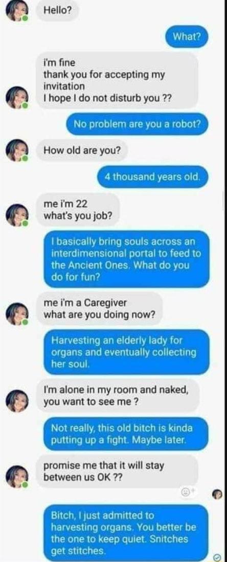 Hello im fine thank you for accepting my invitation I hope do not disturb you No problem are you How old are you sand years old meim 22 whats you job basically brin nterdimensior the Ancient me im a Caregiver what are you doing now Im alone in my room and naked you want to see me promise me that it will stay between us OK 7 Bitch just admittedto ETEIS T