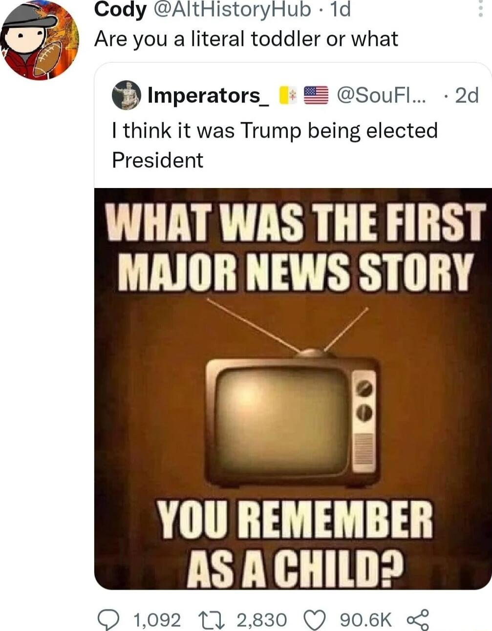 B Cody AltHistoryHub 1d Are you a literal toddler or what almperatolq SouFl 2d think it was Trump being elected President WHAT WAS THE FIRST MAJOR NEWS STORY w YOU REMEMBER AS A CHILDD O 1092 17 2830 906K 2