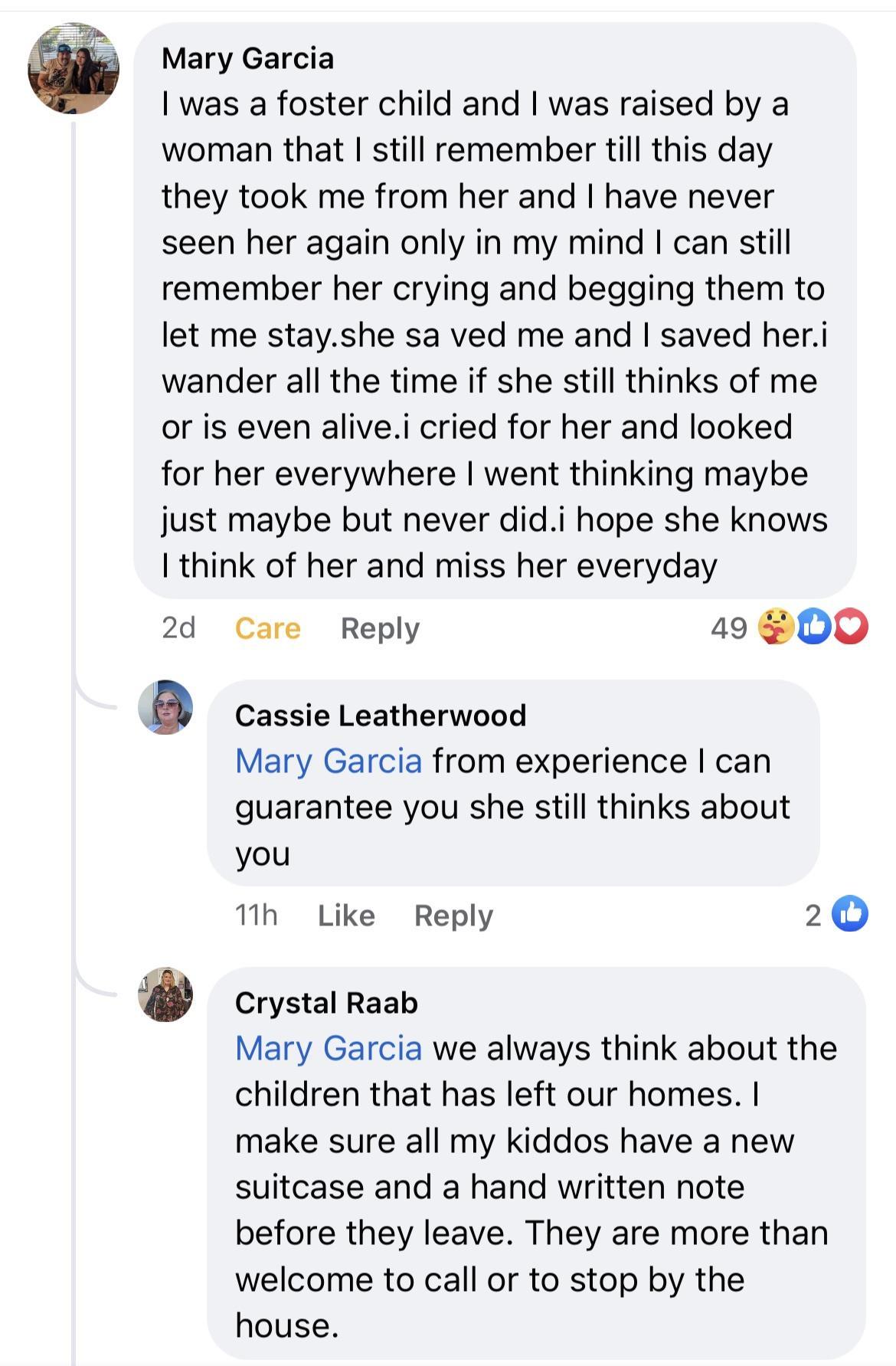 Mary Garcia was a foster child and was raised by a woman that still remember till this day they took me from her and have never seen her again only in my mind can still remember her crying and begging them to let me stayshe sa ved me and saved heri wander all the time if she still thinks of me or is even alivei cried for her and looked for her everywhere went thinking maybe just maybe but never di