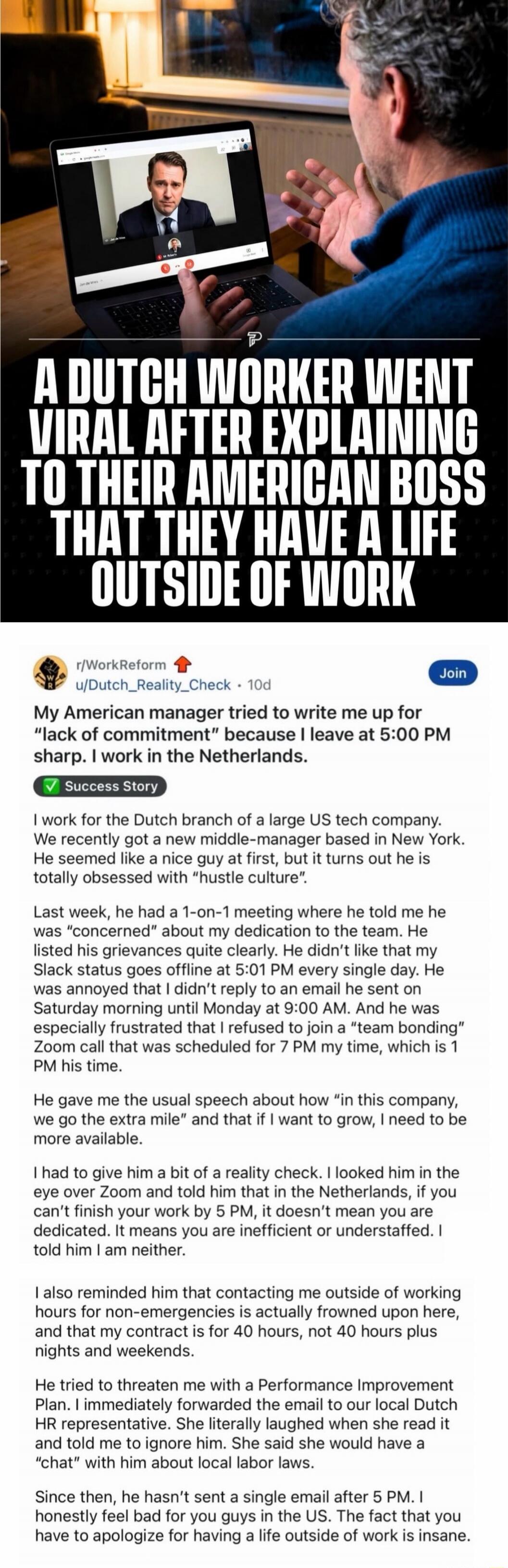A DUTCH WORKER WENT VIRAL AFTER EXPLAINING TO THEIR AMERICAN BOSS THAT THEY HAVE A LIFE OUTSIDE OF WORK

My American manager tried to write me up for 'lack of commitment' because I leave at 5:00 PM sharp. I work in the Netherlands.
We recently got a new middle-manager based in New York. He seemed like a nice guy at first, but it turns out he is tot