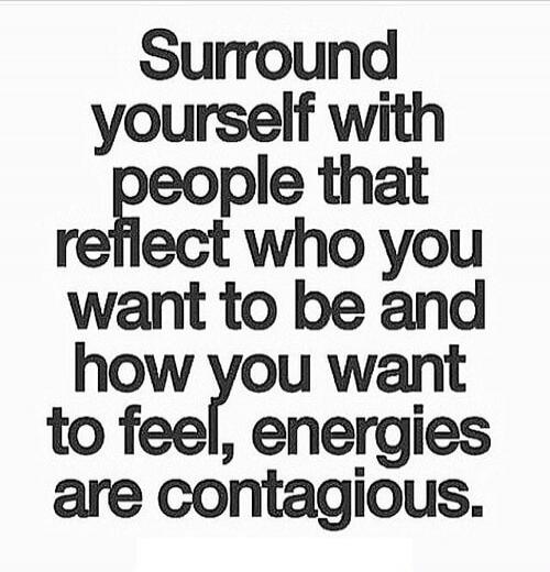 Surround yourself with people that reflect who you want to be and how you want to feel, energies are contagious.