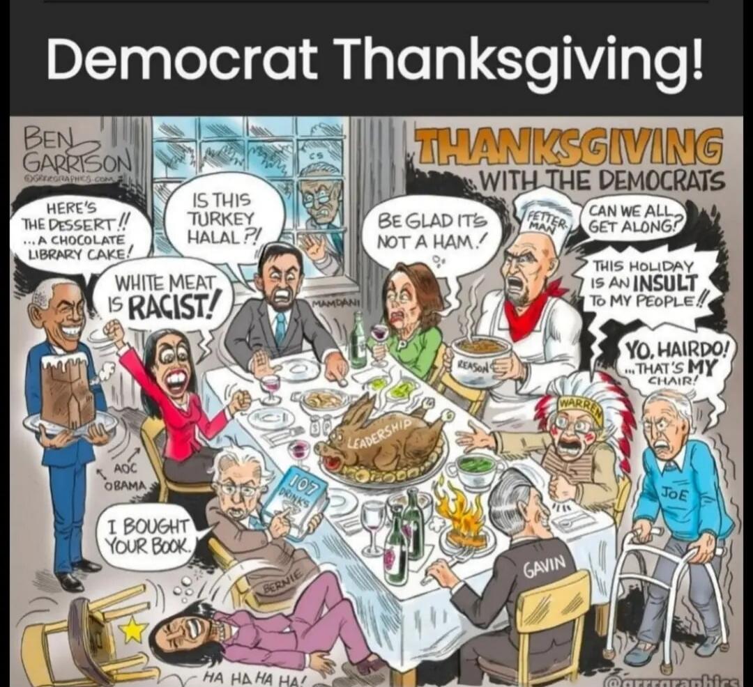 Democrat Thanksgiving! BEN GARRISON GRRRGRAPHICS.COM THANKSGIVING WITH THE DEMOCRATS HERE'S THE DESSERT!! ...A CHOCOLATE LIBRARY CAKE! IS THIS TURKEY HALAL?! WHITE MEAT IS RACIST! BE GLAD IT'S NOT A HAM! FETTERMAN CAN WE ALL GET ALONG? THIS HOLIDAY IS AN INSULT TO MY PEOPLE!! YO, HAIRDO! ...THAT'S MY CHAIR! I BOUGHT YOUR BOOK. HA HA HA HA! 107 DRIN