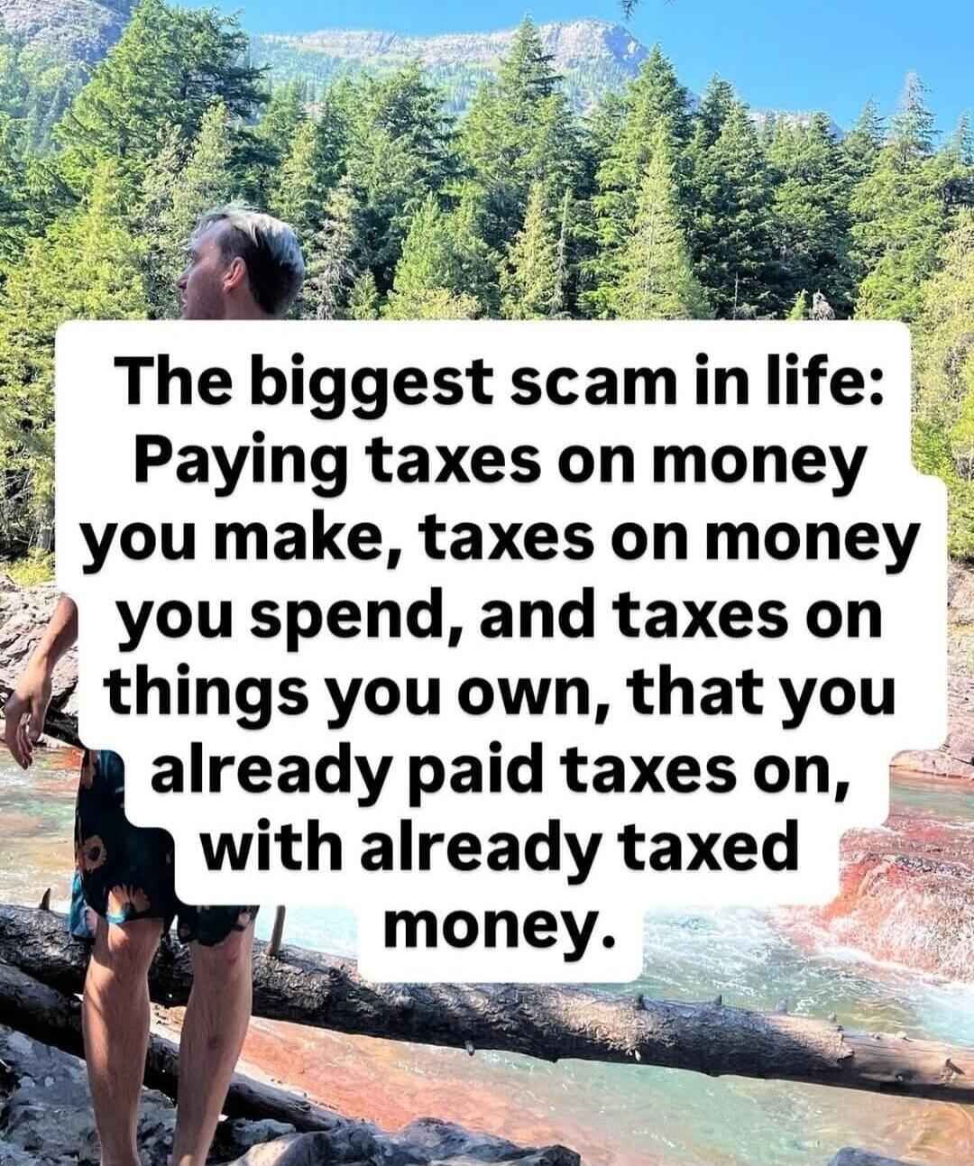 The biggest scam in life: Paying taxes on money you make, taxes on money you spend, and taxes on things you own, that you already paid taxes on, with already taxed money.