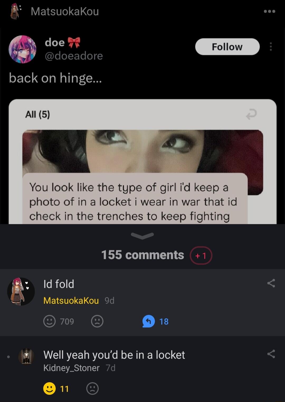 MatsuokaKou L e back on hinge Al 5 You look like the type of girl id keep a photo of in a locket i wear in war that id check in the trenches to keep fighting 155 comments R Well yeah youd be in a locket Kidney_Stoner 1