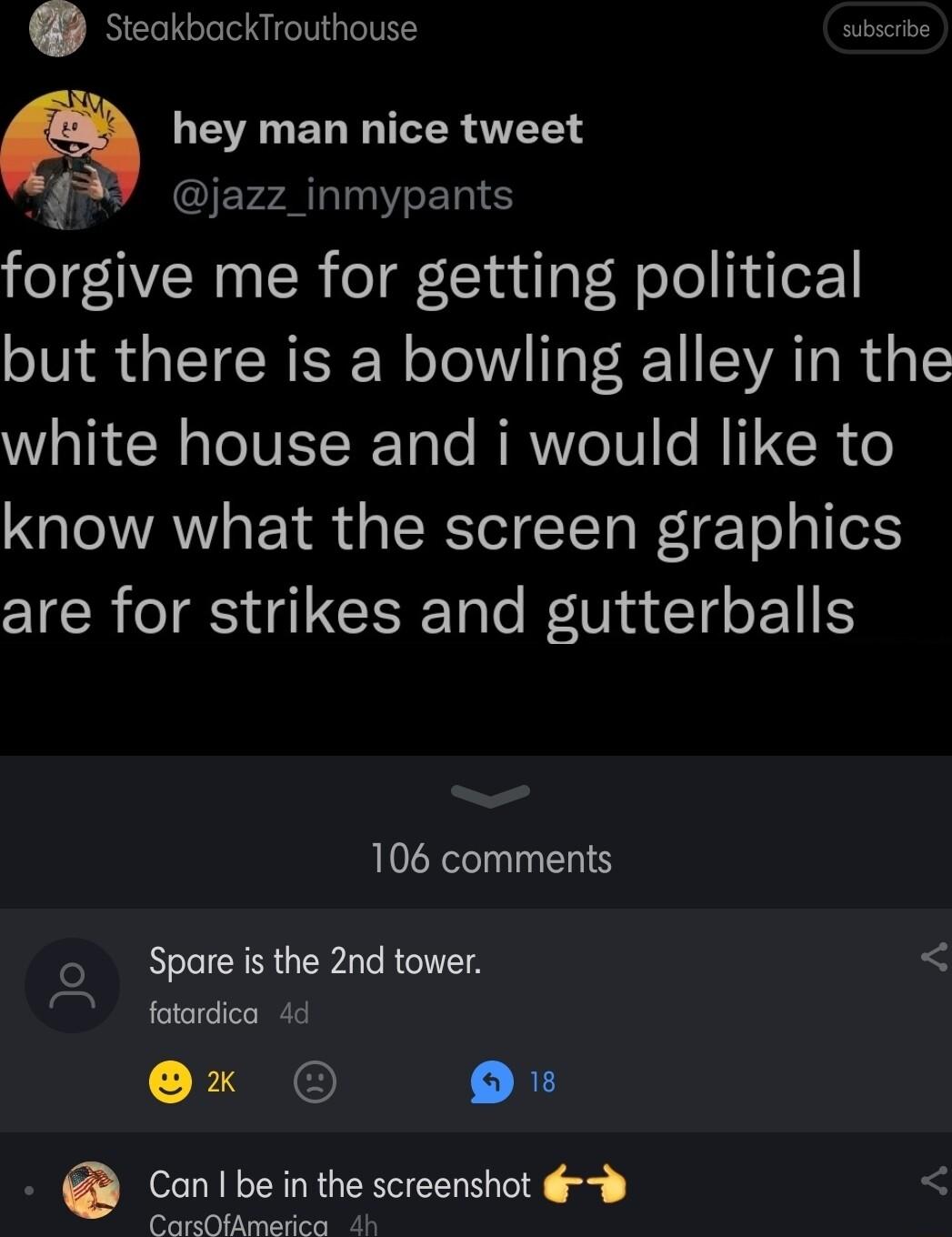 steakbackTrouthouse subscribe hey man nice tweet jazz_inmypants forgive me for getting political but there is a bowling alley in the white house and i would like to know what the screen graphics are for strikes and gutterballs 106 comments o Spareis the 2nd tower fotardica 4d 30 Conlbeinthe screenshot 6 CarsOfAmerica 4h