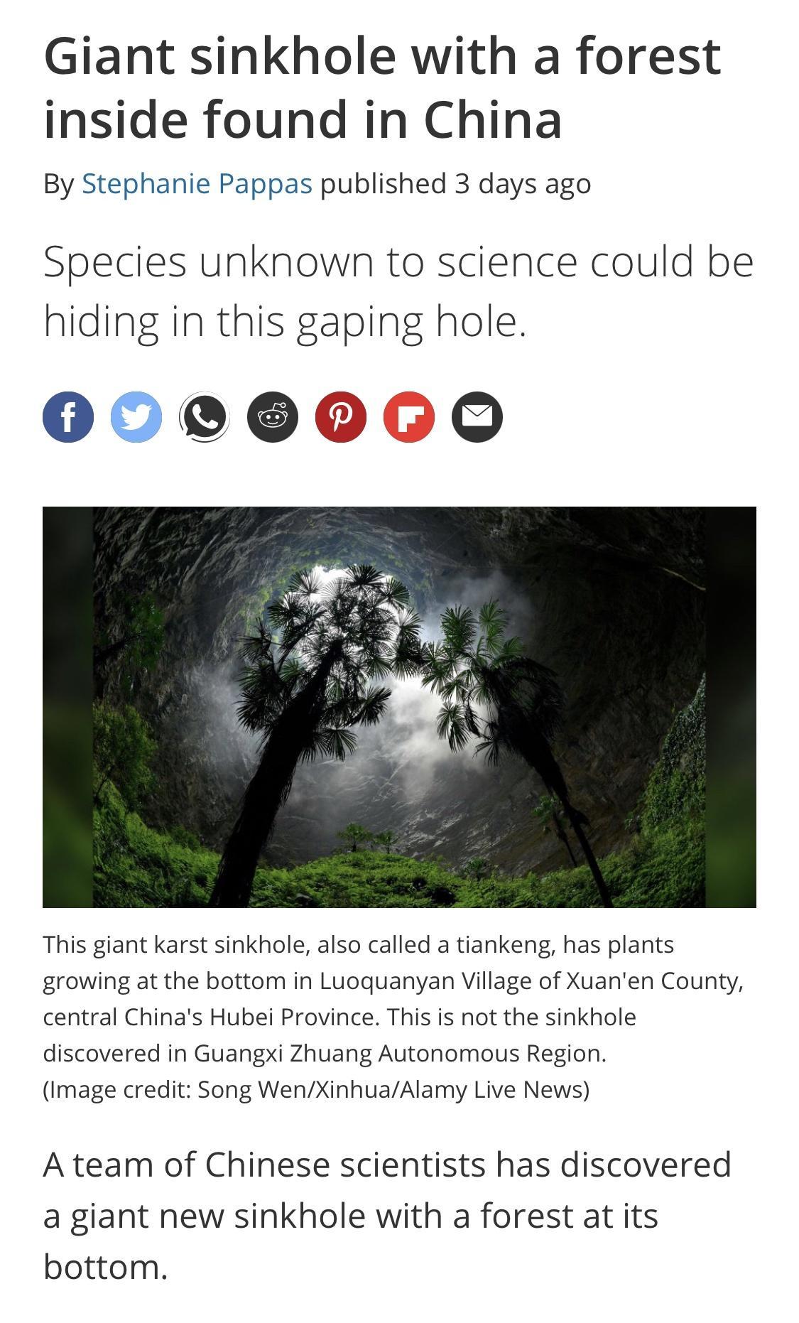 Giant sinkhole with a forest inside found in China By Stephanie Pappas published 3 days ago Species unknown to science could be hiding in this gaping hole 00000060 This giant karst sinkhole also called a tiankeng has plants growing at the bottom in Luoquanyan Village of Xuanen County central Chinas Hubei Province This is not the sinkhole discovered in Guangxi Zhuang Autonomous Region Image credit 