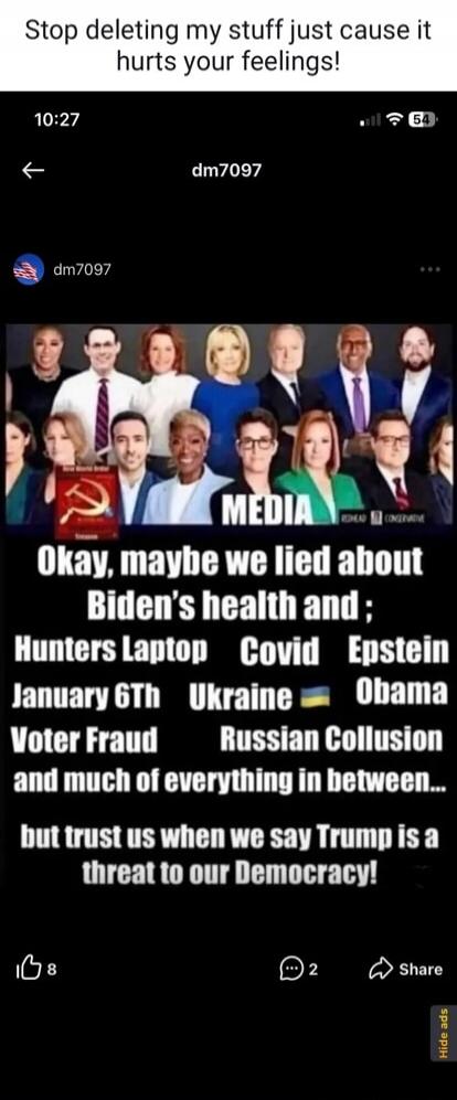 Stop deleting my stuff just cause it hurts your feelings! MEDIA Okay, maybe we lied about Biden's health and; Hunters Laptop Covid Epstein January 6th Ukraine Obama Voter Fraud Russian Collusion and much of everything in between... but trust us when we say Trump is a threat to our Democracy!