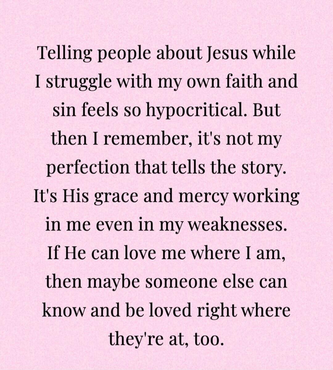 Telling people about Jesus while I struggle with my own faith and sin feels so hypocritical. But then I remember, it's not my perfection that tells the story. It's His grace and mercy working in me even in my weaknesses. If He can love me where I am, then maybe someone else can know and be loved right where they're at, too.