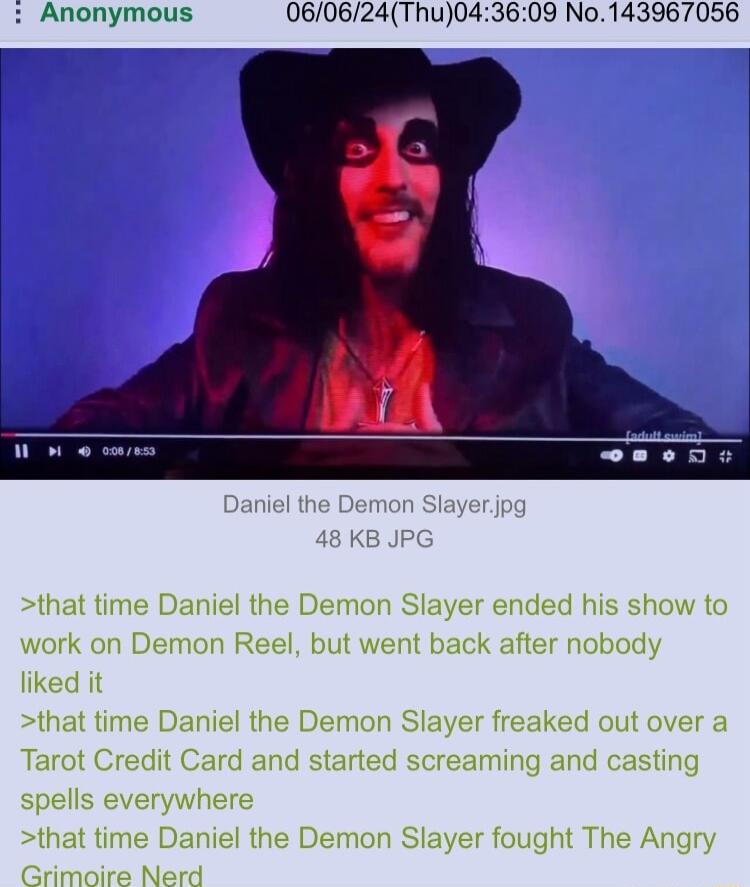 Anonymous 060624Thu043609 No143967056 that time Daniel the Demon Slayer ended his show to work on Demon Reel but went back after nobody liked it that time Daniel the Demon Slayer freaked out over a Tarot Credit Card and started screaming and casting spells everywhere that time Daniel the Demon Slayer fought The Angry Grimoire Nerd