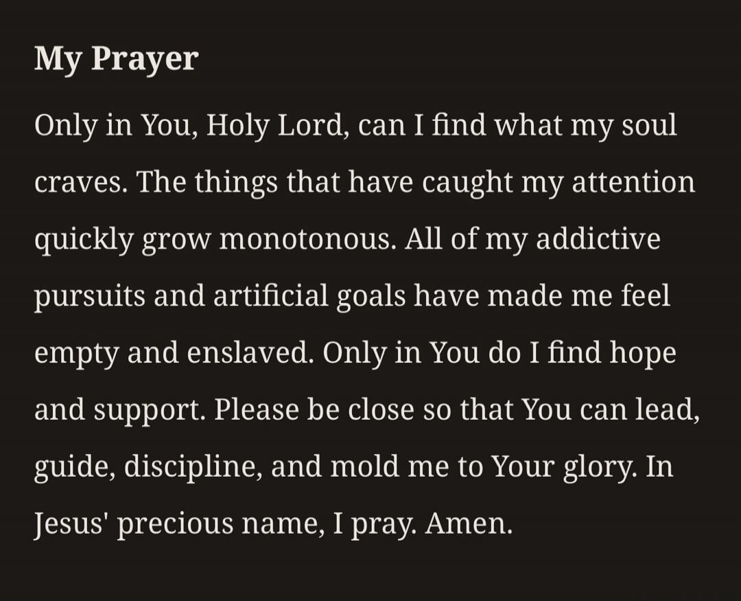 My Prayer Only in You, Holy Lord, can I find what my soul craves. The things that have caught my attention quickly grow monotonous. All of my addictive pursuits and artificial goals have made me feel empty and enslaved. Only in You do I find hope and support. Please be close so that You can lead, guide, discipline, and mold me to Your glory. In Jes