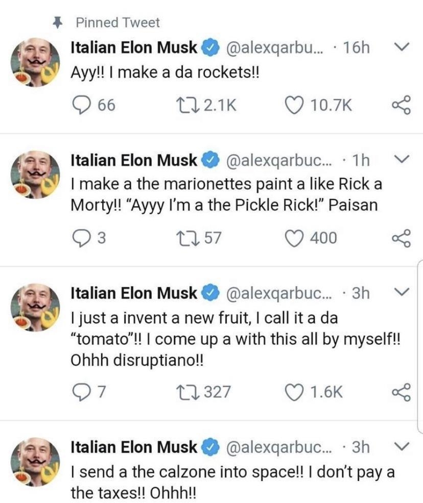 Pinned Tweet Italian Elon Musk alexqarbu 16h Vv Ayyl make a da rockets Q66 21K Q 107k s Italian Elon Musk alexqarbuc 1h I make a the marionettes paint a like Rick a Morty Ayyy Im a the Pickle Rick Paisan Qs 057 Q 400 L Italian Elon Musk alexqarbuc 3h Vv just a invent a new fruit call ita da tomatol come up a with this all by myselfl Ohhh disruptiano Q7 327 VIS Italian Elon Musk alexqarbuc 3h I sen