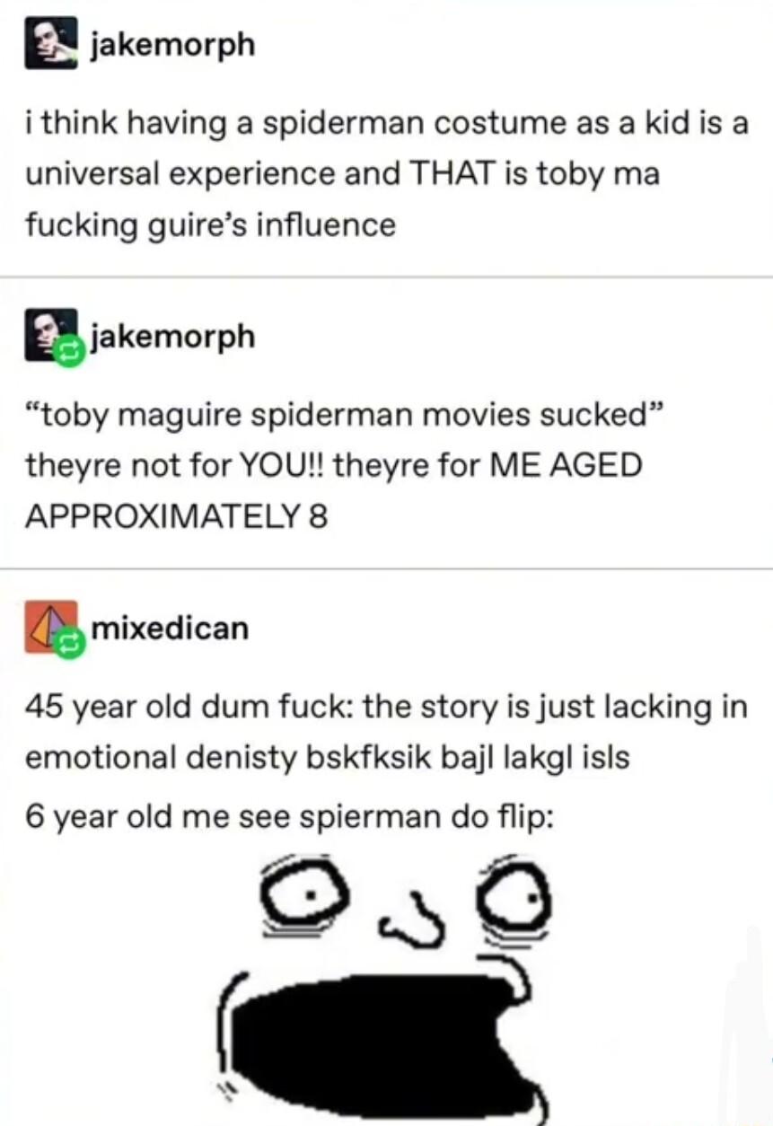 E jakemorph i think having a spiderman costume as a kid is a universal experience and THAT is toby ma fucking guires influence ajakemovph toby maguire spiderman movies sucked theyre not for YOU theyre for ME AGED APPROXIMATELY 8 mixedican 45 year old dum fuck the story is just lacking in emotional denisty bskfksik bajl lakgl isls 6 year old me see spierman do flip 0
