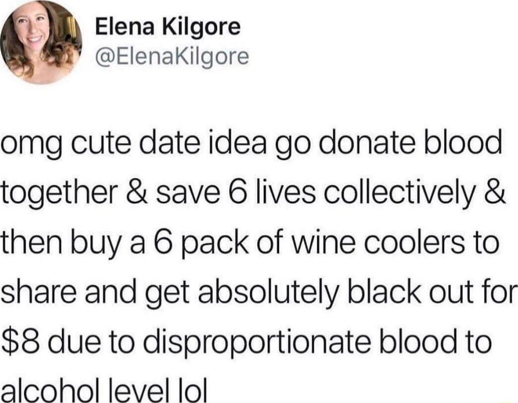 M Elena Kilgore ElenaKilgore omg cute date idea go donate blood together save 6 lives collectively then buy a 6 pack of wine coolers to share and get absolutely black out for 8 due to disproportionate blood to alcohol level lol