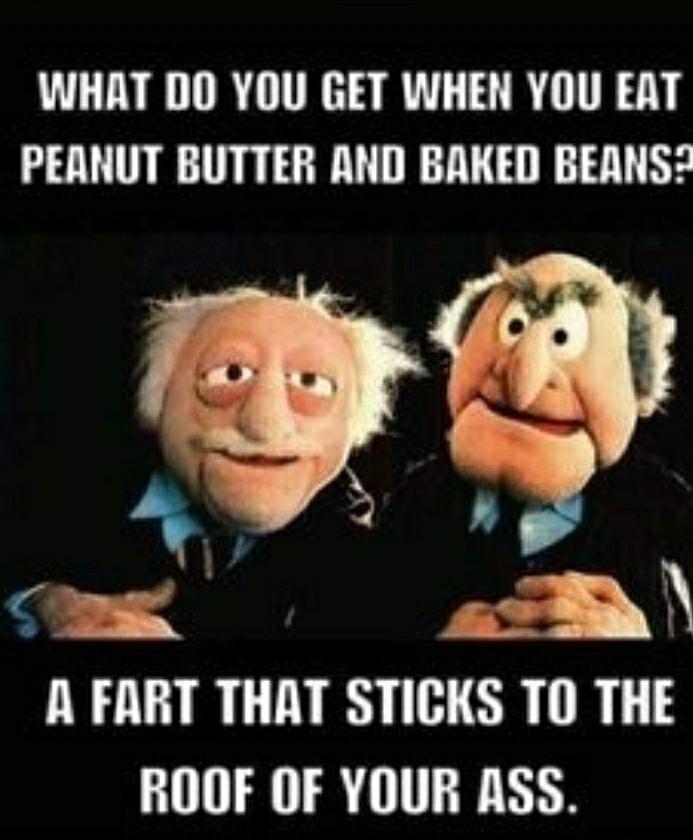 WHAT DO YOU GET WHEN YOU EAT PEANUT BUTTER AND BAKED BEANS A FART THAT STIGIS TO THE ROOF OF YOUR ASS